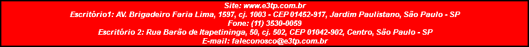 Site: www.e3tp.com.br Escritório1: AV. Brigadeiro Faria Lima, 1597, cj. 1003 - CEP 01452-917, Jardim Paulistano, São Paulo - SP Fone: (11) 3530-0059 Escritório 2: Rua Barão de Itapetininga, 50, cj. 502, CEP 01042-902, Centro, São Paulo - SP E-mail: faleconosco@e3tp.com.br