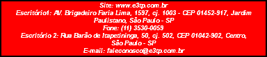 Site: www.e3tp.com.br Escritório1: AV. Brigadeiro Faria Lima, 1597, cj. 1003 - CEP 01452-917, Jardim Paulistano, São Paulo - SP Fone: (11) 3530-0059 Escritório 2: Rua Barão de Itapetininga, 50, cj. 502, CEP 01042-902, Centro, São Paulo - SP E-mail: faleconosco@e3tp.com.br